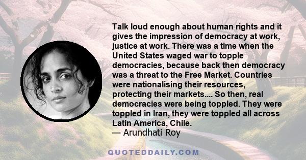 Talk loud enough about human rights and it gives the impression of democracy at work, justice at work. There was a time when the United States waged war to topple democracies, because back then democracy was a threat to 