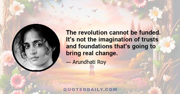 The revolution cannot be funded. It's not the imagination of trusts and foundations that's going to bring real change.