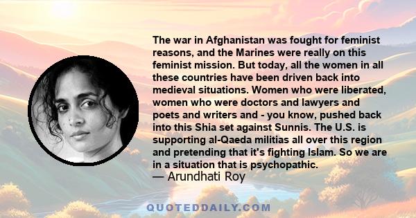 The war in Afghanistan was fought for feminist reasons, and the Marines were really on this feminist mission. But today, all the women in all these countries have been driven back into medieval situations. Women who