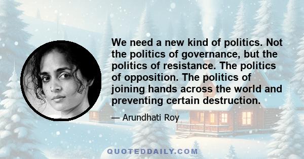 We need a new kind of politics. Not the politics of governance, but the politics of resistance. The politics of opposition. The politics of joining hands across the world and preventing certain destruction.