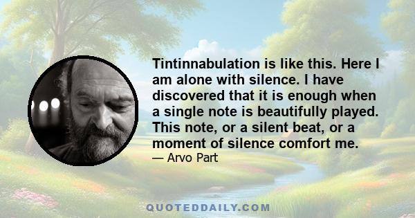 Tintinnabulation is like this. Here I am alone with silence. I have discovered that it is enough when a single note is beautifully played. This note, or a silent beat, or a moment of silence comfort me.