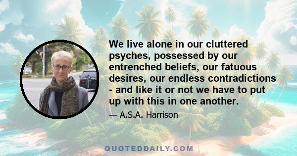 We live alone in our cluttered psyches, possessed by our entrenched beliefs, our fatuous desires, our endless contradictions - and like it or not we have to put up with this in one another.