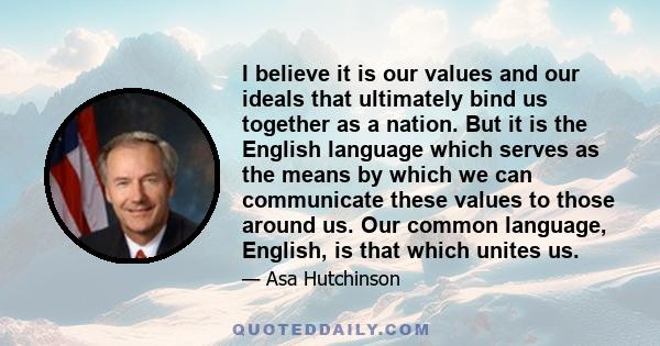 I believe it is our values and our ideals that ultimately bind us together as a nation. But it is the English language which serves as the means by which we can communicate these values to those around us. Our common