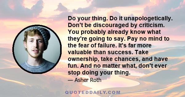 Do your thing. Do it unapologetically. Don't be discouraged by criticism. You probably already know what they're going to say. Pay no mind to the fear of failure. It's far more valuable than success. Take ownership,