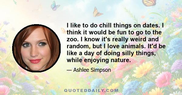 I like to do chill things on dates. I think it would be fun to go to the zoo. I know it's really weird and random, but I love animals. It'd be like a day of doing silly things, while enjoying nature.