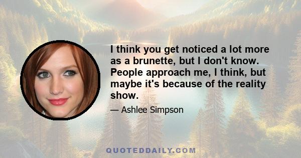 I think you get noticed a lot more as a brunette, but I don't know. People approach me, I think, but maybe it's because of the reality show.