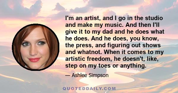 I'm an artist, and I go in the studio and make my music. And then I'll give it to my dad and he does what he does. And he does, you know, the press, and figuring out shows and whatnot. When it comes to my artistic