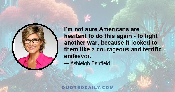 I'm not sure Americans are hesitant to do this again - to fight another war, because it looked to them like a courageous and terrific endeavor.