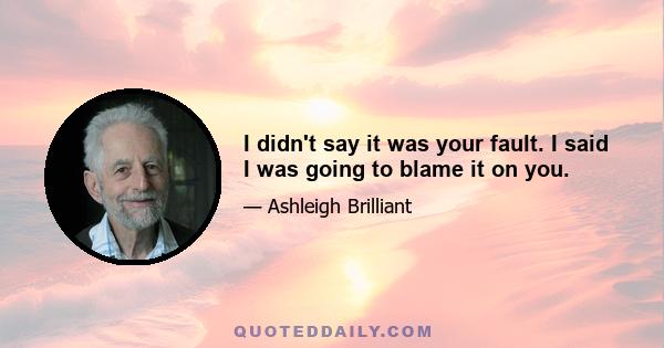 I didn't say it was your fault. I said I was going to blame it on you.