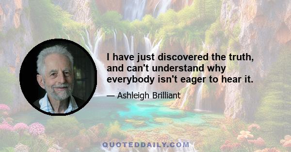 I have just discovered the truth, and can't understand why everybody isn't eager to hear it.