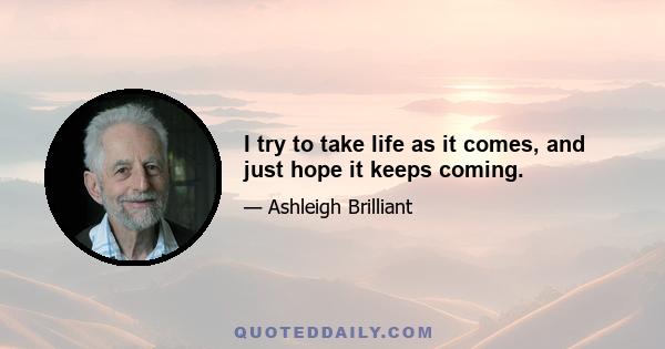 I try to take life as it comes, and just hope it keeps coming.