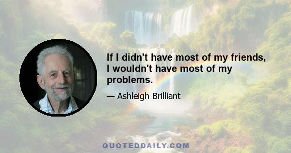 If I didn't have most of my friends, I wouldn't have most of my problems.