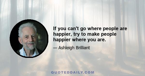 If you can't go where people are happier, try to make people happier where you are.