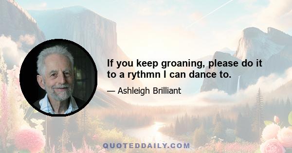 If you keep groaning, please do it to a rythmn I can dance to.