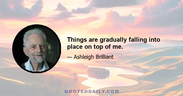 Things are gradually falling into place on top of me.