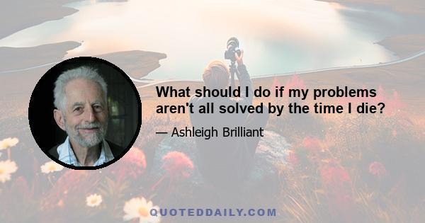 What should I do if my problems aren't all solved by the time I die?