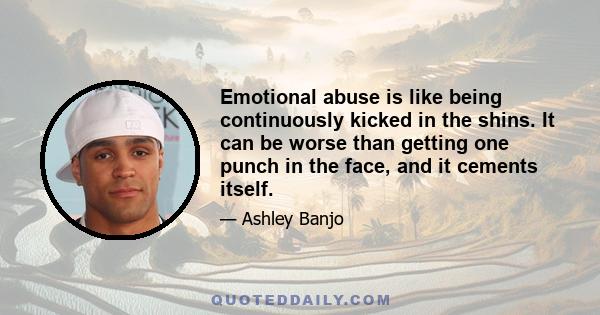 Emotional abuse is like being continuously kicked in the shins. It can be worse than getting one punch in the face, and it cements itself.