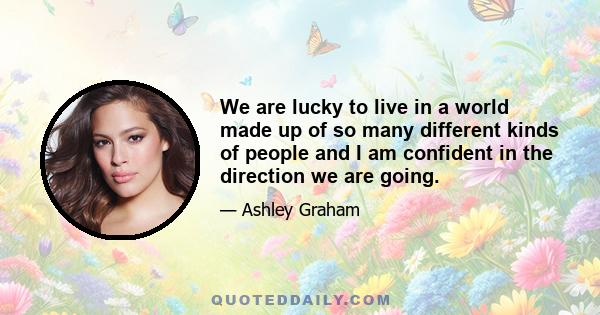 We are lucky to live in a world made up of so many different kinds of people and I am confident in the direction we are going.