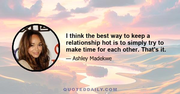 I think the best way to keep a relationship hot is to simply try to make time for each other. That's it.