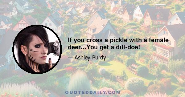 If you cross a pickle with a female deer...You get a dill-doe!