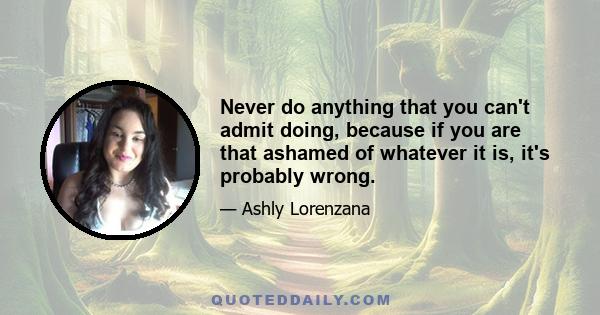 Never do anything that you can't admit doing, because if you are that ashamed of whatever it is, it's probably wrong.