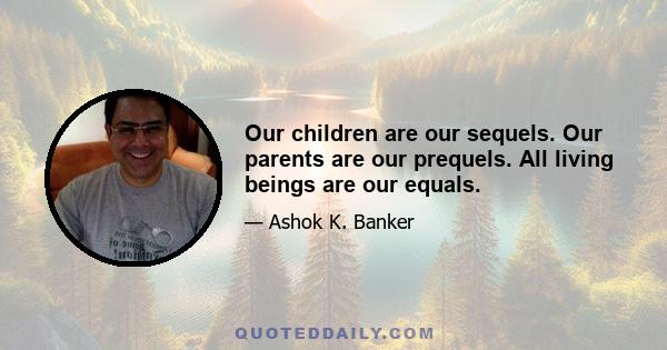 Our children are our sequels. Our parents are our prequels. All living beings are our equals.