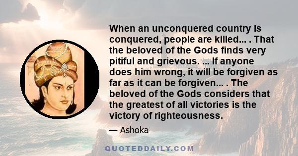 When an unconquered country is conquered, people are killed... . That the beloved of the Gods finds very pitiful and grievous. ... If anyone does him wrong, it will be forgiven as far as it can be forgiven... . The