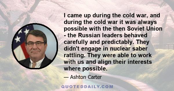 I came up during the cold war, and during the cold war it was always possible with the then Soviet Union - the Russian leaders behaved carefully and predictably. They didn't engage in nuclear saber rattling. They were