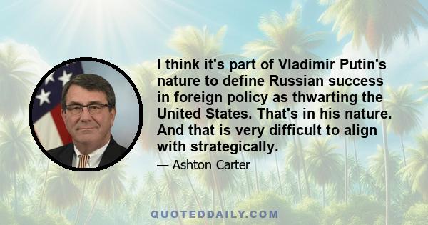 I think it's part of Vladimir Putin's nature to define Russian success in foreign policy as thwarting the United States. That's in his nature. And that is very difficult to align with strategically.