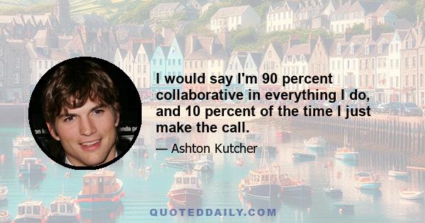 I would say I'm 90 percent collaborative in everything I do, and 10 percent of the time I just make the call.