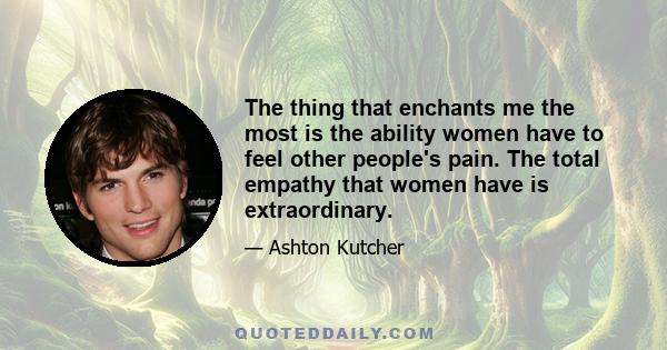 The thing that enchants me the most is the ability women have to feel other people's pain. The total empathy that women have is extraordinary.