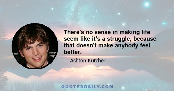 There's no sense in making life seem like it's a struggle, because that doesn't make anybody feel better.