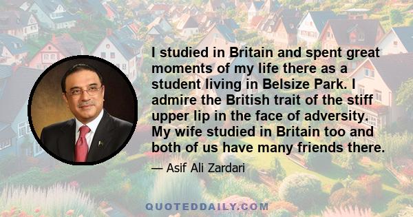 I studied in Britain and spent great moments of my life there as a student living in Belsize Park. I admire the British trait of the stiff upper lip in the face of adversity. My wife studied in Britain too and both of