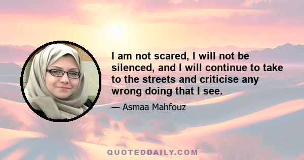 I am not scared, I will not be silenced, and I will continue to take to the streets and criticise any wrong doing that I see.