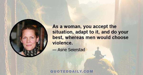 As a woman, you accept the situation, adapt to it, and do your best, whereas men would choose violence.