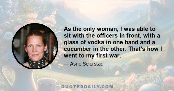 As the only woman, I was able to sit with the officers in front, with a glass of vodka in one hand and a cucumber in the other. That's how I went to my first war.