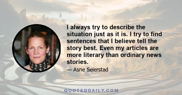 I always try to describe the situation just as it is. I try to find sentences that I believe tell the story best. Even my articles are more literary than ordinary news stories.