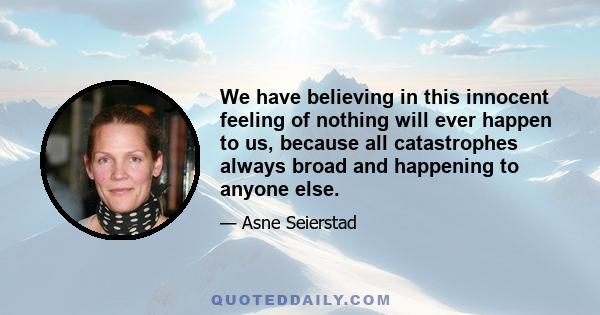 We have believing in this innocent feeling of nothing will ever happen to us, because all catastrophes always broad and happening to anyone else.