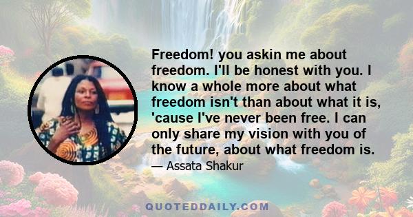 Freedom! you askin me about freedom. I'll be honest with you. I know a whole more about what freedom isn't than about what it is, 'cause I've never been free. I can only share my vision with you of the future, about