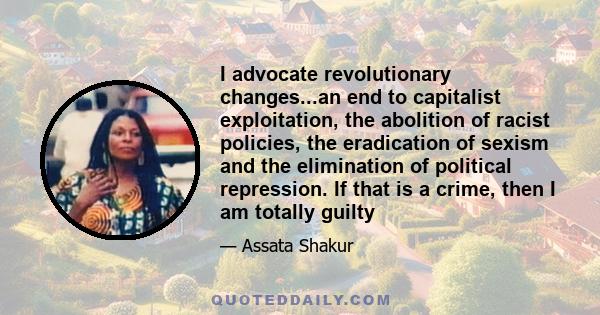 I advocate revolutionary changes...an end to capitalist exploitation, the abolition of racist policies, the eradication of sexism and the elimination of political repression. If that is a crime, then I am totally guilty