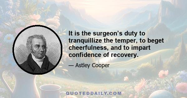 It is the surgeon’s duty to tranquillize the temper, to beget cheerfulness, and to impart confidence of recovery.