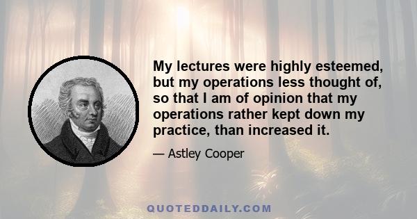 My lectures were highly esteemed, but my operations less thought of, so that I am of opinion that my operations rather kept down my practice, than increased it.