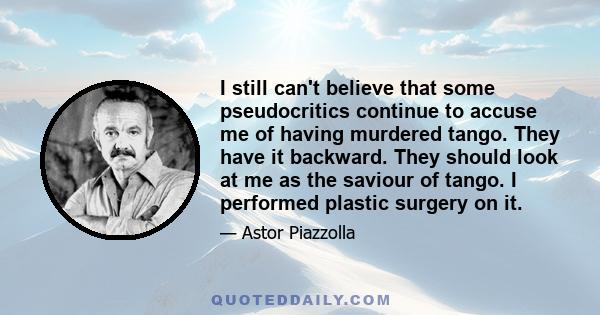 I still can't believe that some pseudocritics continue to accuse me of having murdered tango. They have it backward. They should look at me as the saviour of tango. I performed plastic surgery on it.