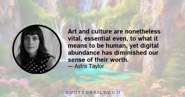 Art and culture are nonetheless vital, essential even, to what it means to be human, yet digital abundance has diminished our sense of their worth.