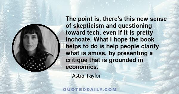 The point is, there's this new sense of skepticism and questioning toward tech, even if it is pretty inchoate. What I hope the book helps to do is help people clarify what is amiss, by presenting a critique that is