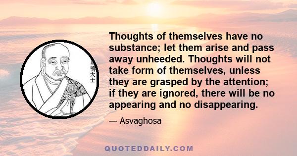 Thoughts of themselves have no substance; let them arise and pass away unheeded. Thoughts will not take form of themselves, unless they are grasped by the attention; if they are ignored, there will be no appearing and