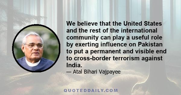 We believe that the United States and the rest of the international community can play a useful role by exerting influence on Pakistan to put a permanent and visible end to cross-border terrorism against India.