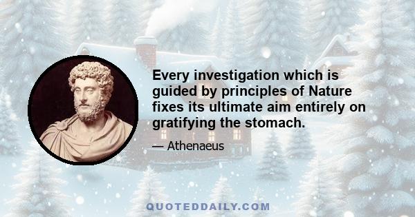 Every investigation which is guided by principles of Nature fixes its ultimate aim entirely on gratifying the stomach.