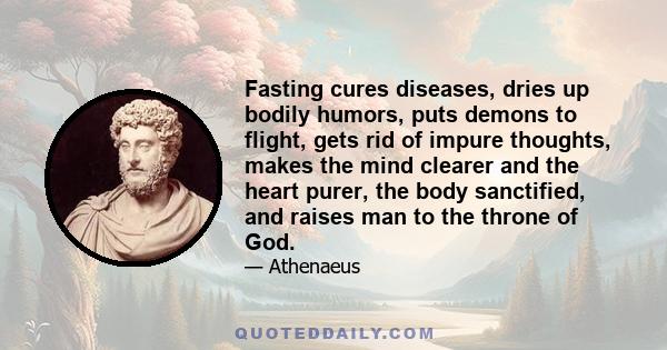 Fasting cures diseases, dries up bodily humors, puts demons to flight, gets rid of impure thoughts, makes the mind clearer and the heart purer, the body sanctified, and raises man to the throne of God.