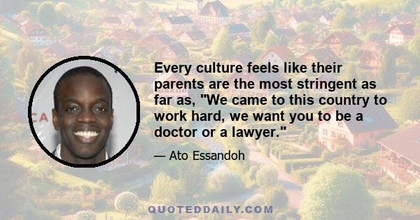 Every culture feels like their parents are the most stringent as far as, We came to this country to work hard, we want you to be a doctor or a lawyer.